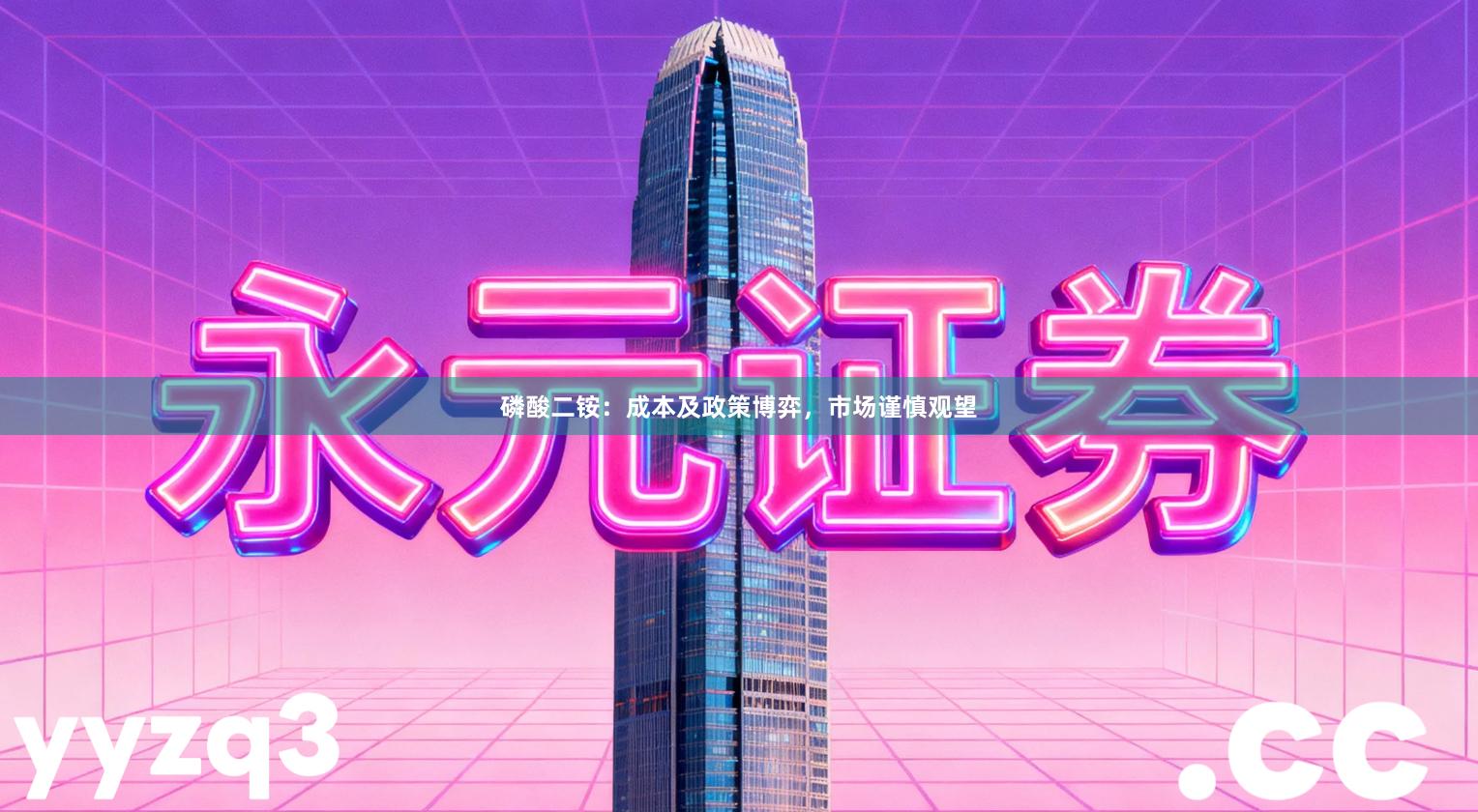 磷酸二铵：成本及政策博弈，市场谨慎观望