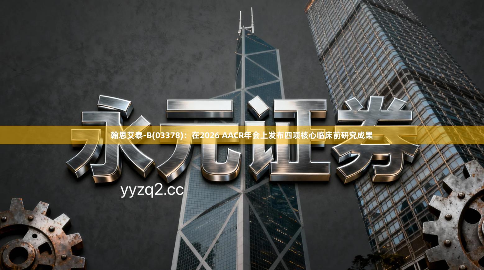翰思艾泰-B(03378)：在2026 AACR年会上发布四项核心临床前研究成果