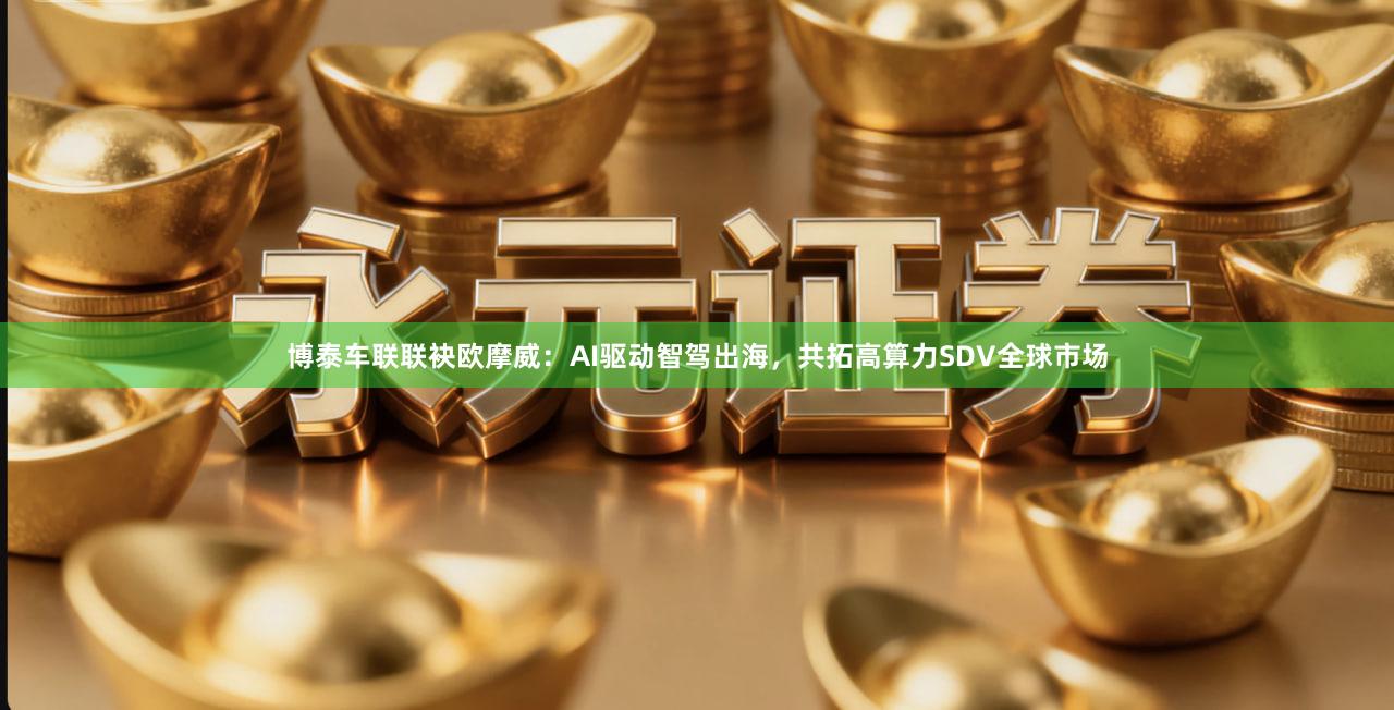 博泰车联联袂欧摩威：AI驱动智驾出海，共拓高算力SDV全球市场