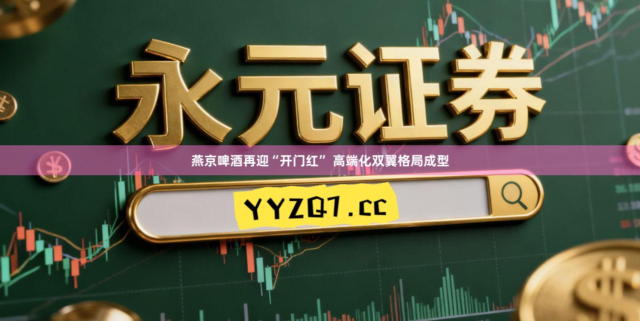 燕京啤酒再迎“开门红” 高端化双翼格局成型