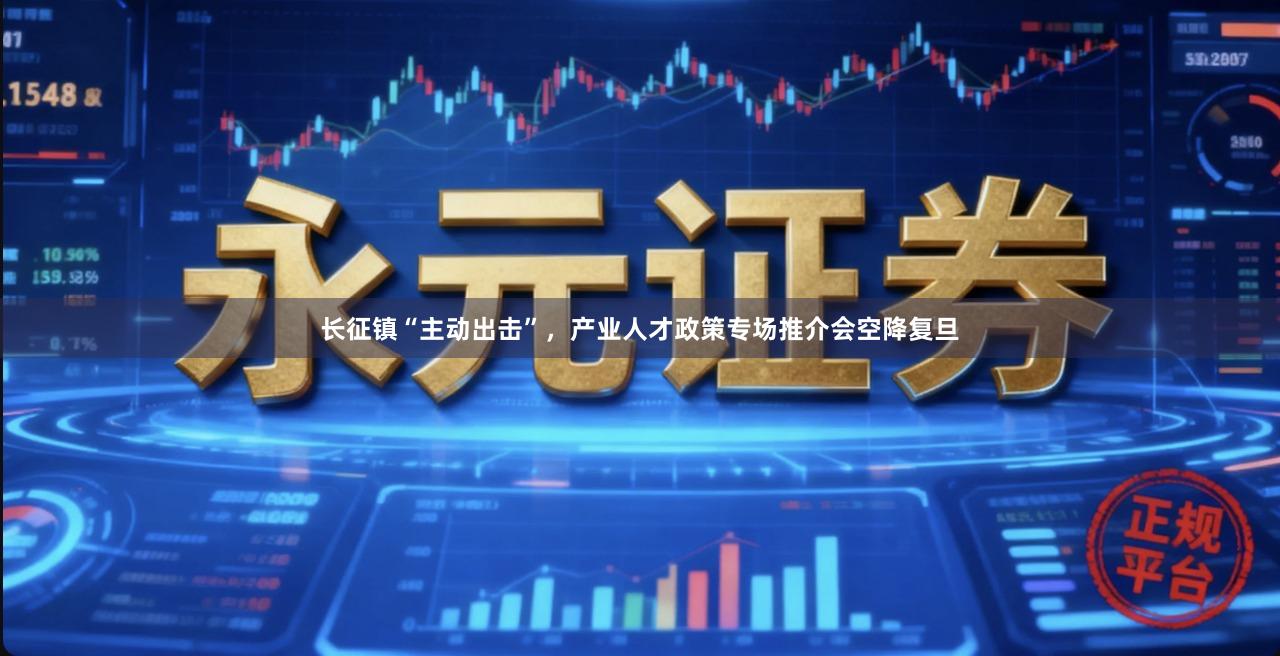 长征镇“主动出击”，产业人才政策专场推介会空降复旦
