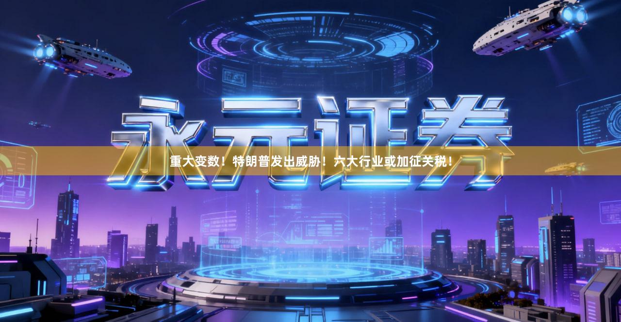 重大变数！特朗普发出威胁！六大行业或加征关税！