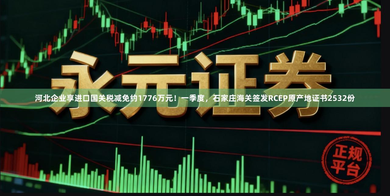 河北企业享进口国关税减免约1776万元！一季度，石家庄海关签发RCEP原产地证书2532份