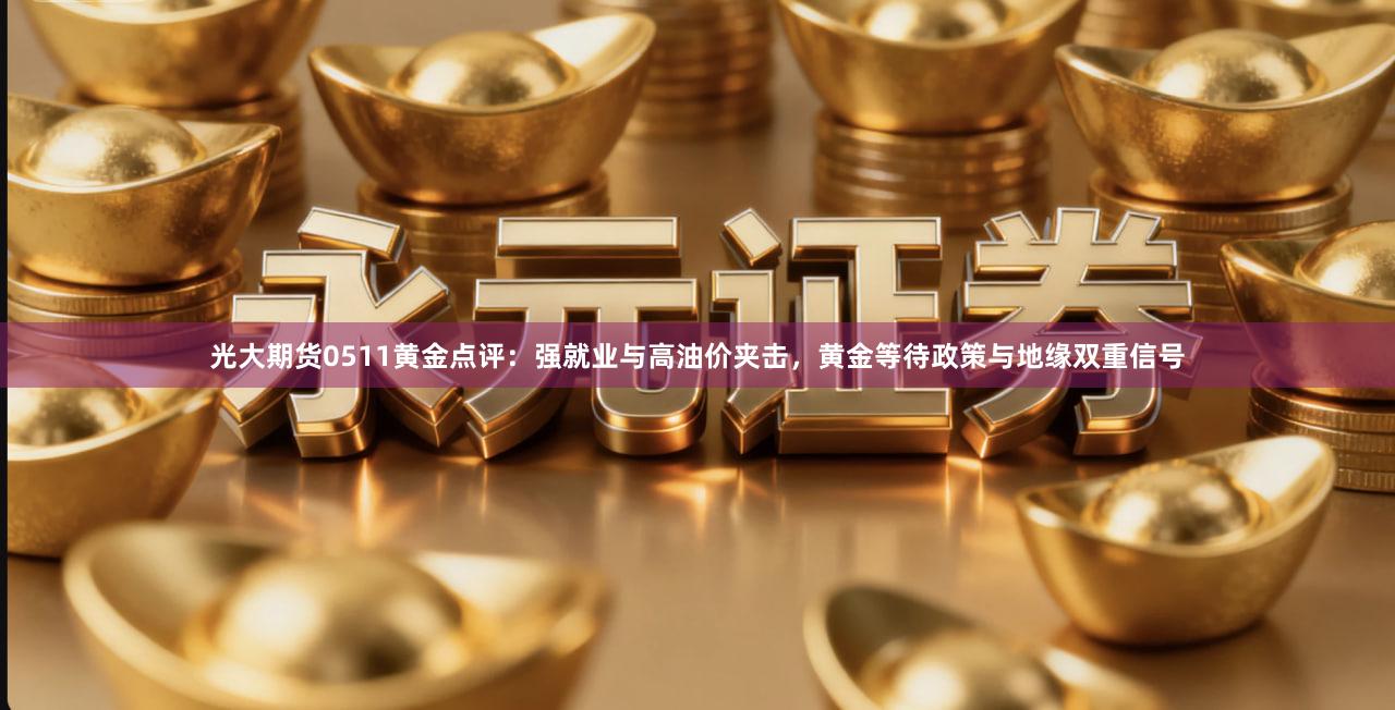 光大期货0511黄金点评：强就业与高油价夹击，黄金等待政策与地缘双重信号