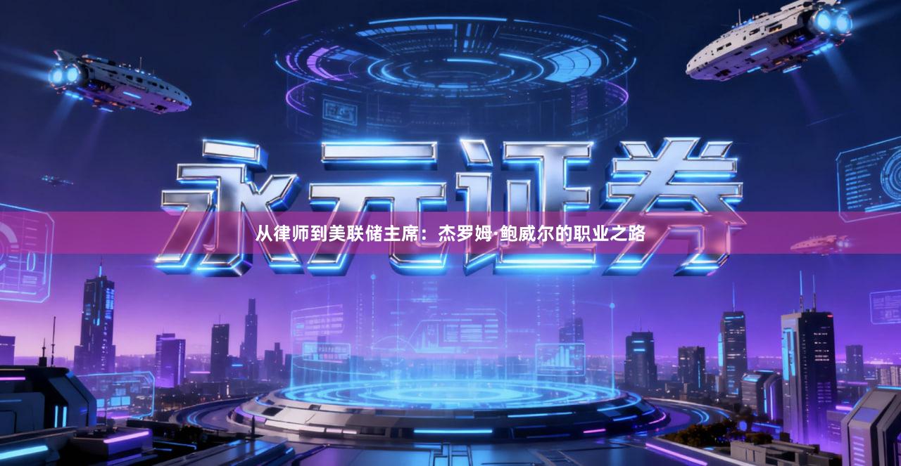 从律师到美联储主席：杰罗姆·鲍威尔的职业之路