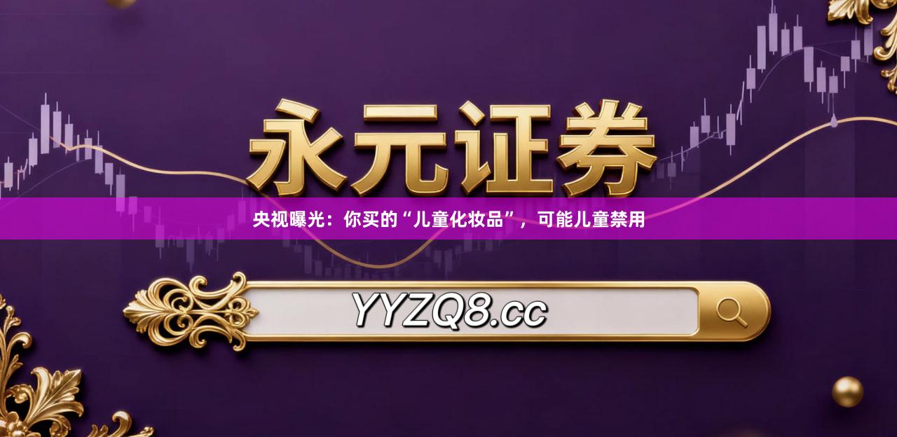 央视曝光：你买的“儿童化妆品”，可能儿童禁用