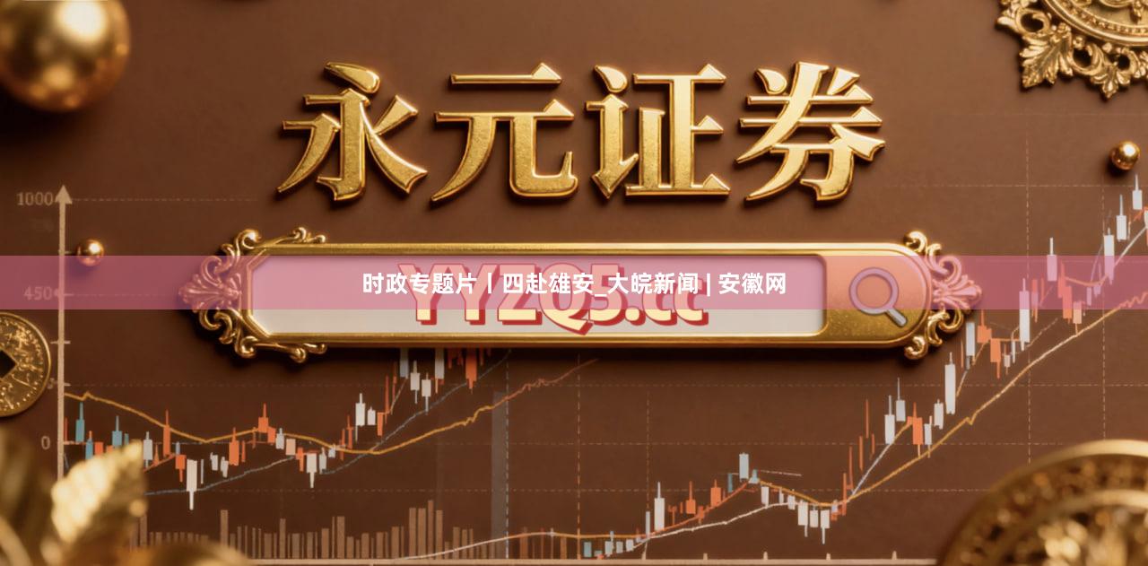 时政专题片丨四赴雄安_大皖新闻 | 安徽网