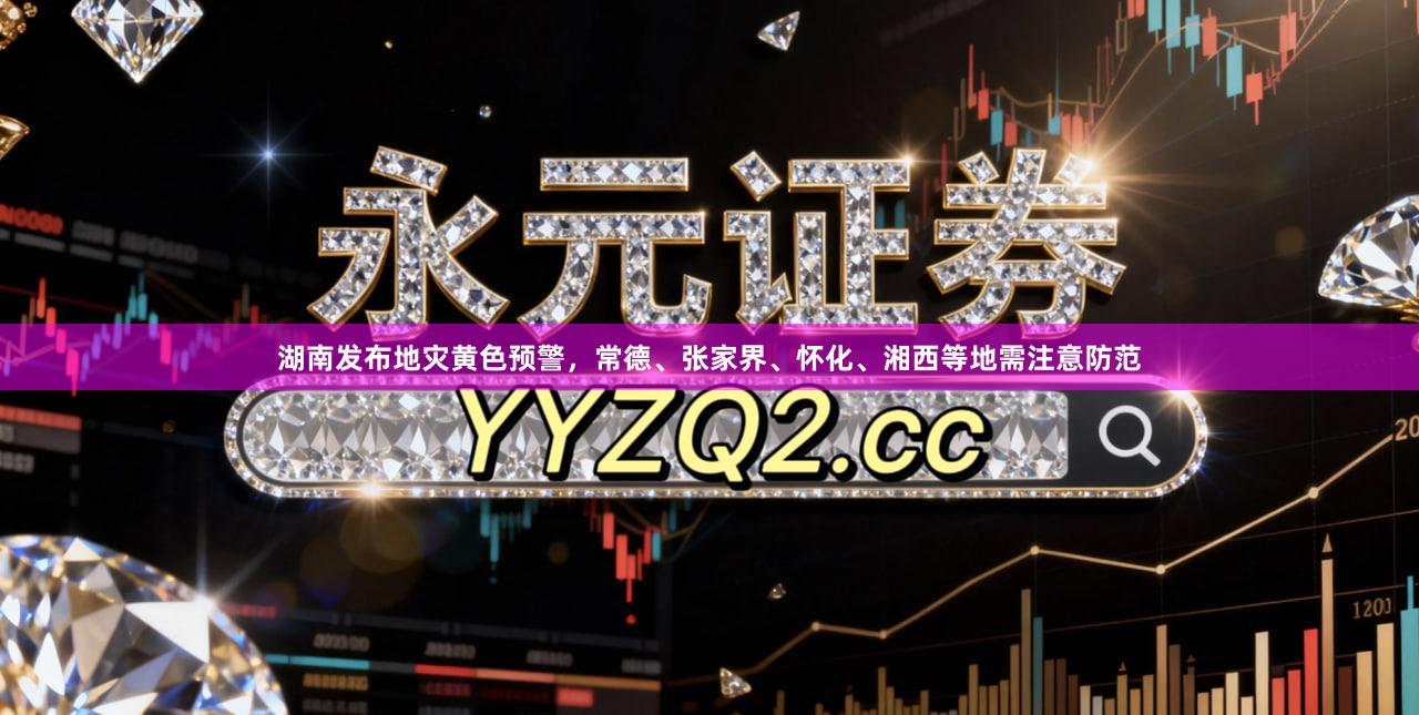 湖南发布地灾黄色预警，常德、张家界、怀化、湘西等地需注意防范