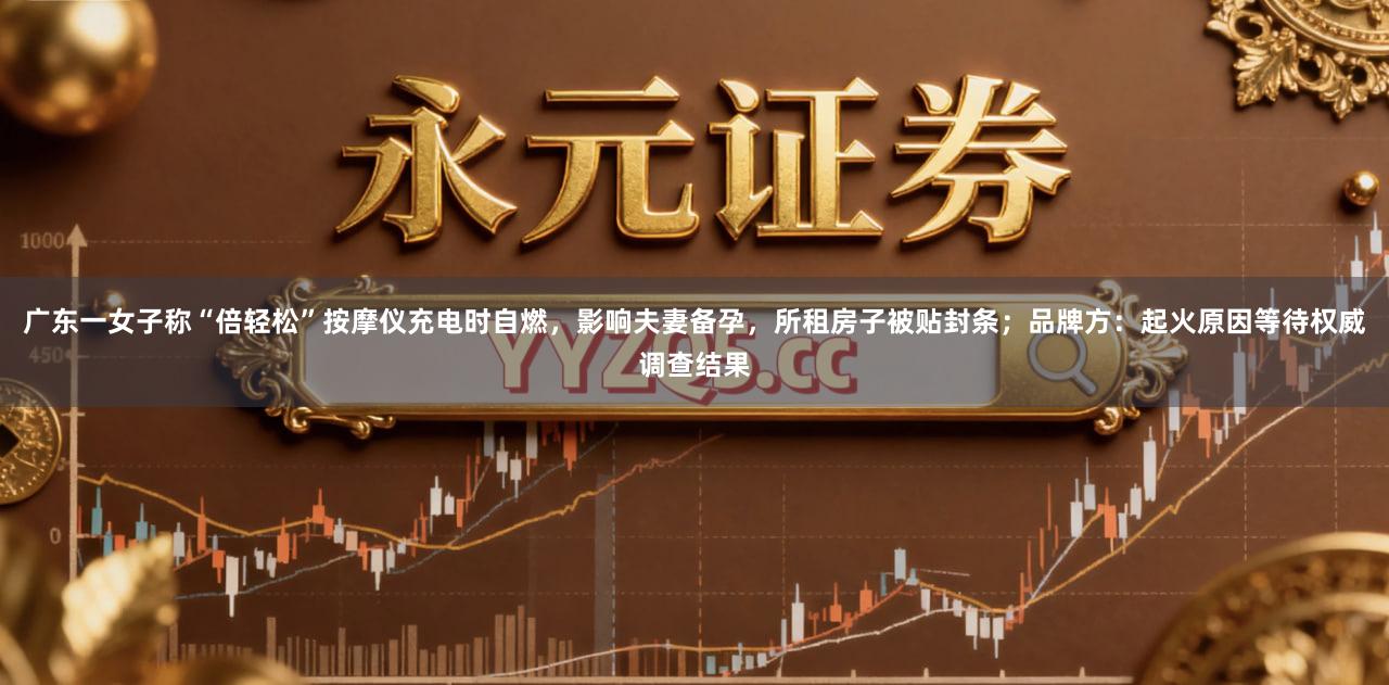 广东一女子称“倍轻松”按摩仪充电时自燃，影响夫妻备孕，所租房子被贴封条；品牌方：起火原因等待权威调查结果