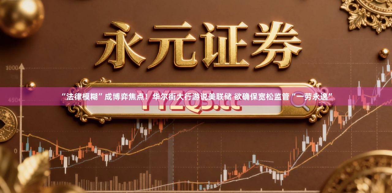 “法律模糊”成博弈焦点！华尔街大行游说美联储 欲确保宽松监管“一劳永逸”