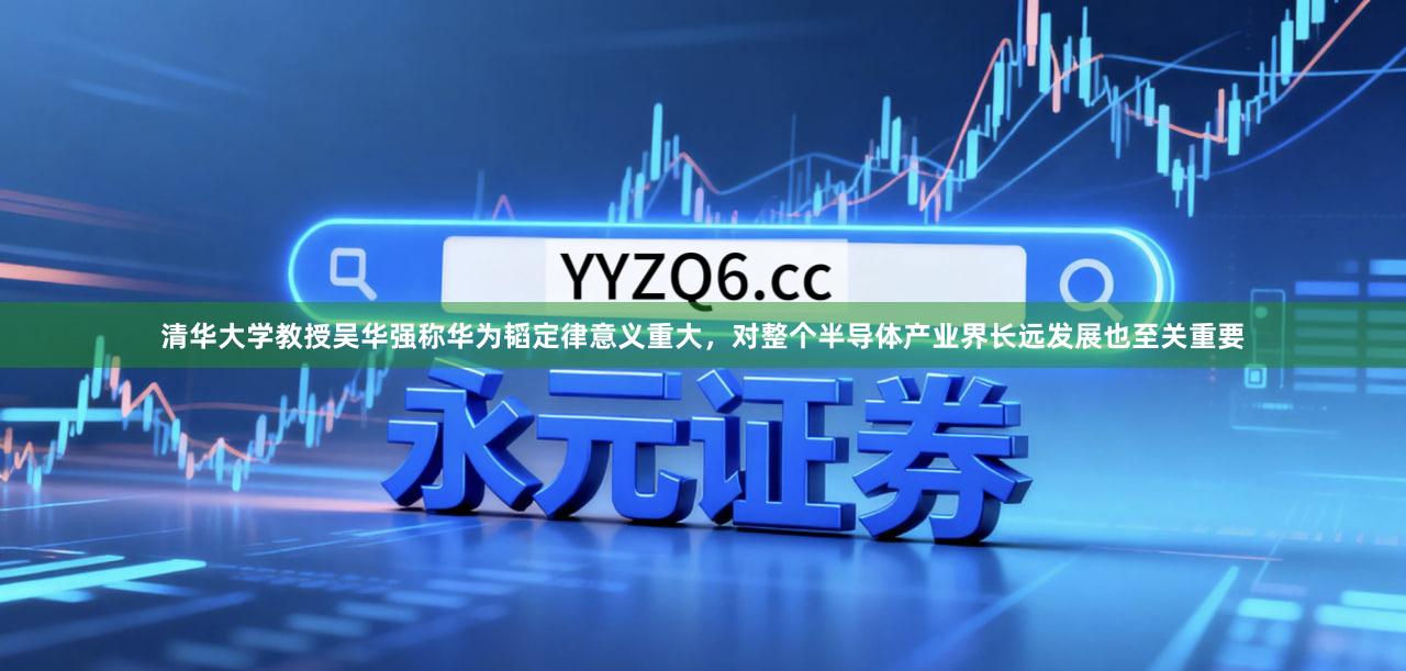 清华大学教授吴华强称华为韬定律意义重大，对整个半导体产业界长远发展也至关重要