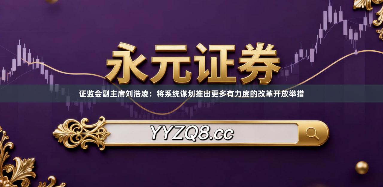 证监会副主席刘浩凌：将系统谋划推出更多有力度的改革开放举措