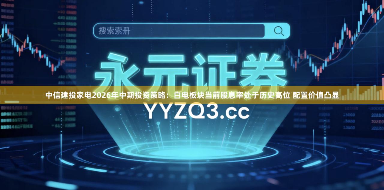 中信建投家电2026年中期投资策略：白电板块当前股息率处于历史高位 配置价值凸显