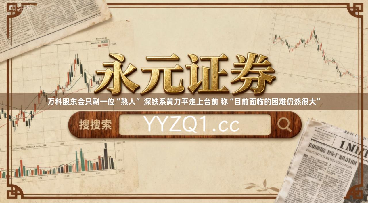 万科股东会只剩一位“熟人” 深铁系黄力平走上台前 称“目前面临的困难仍然很大”