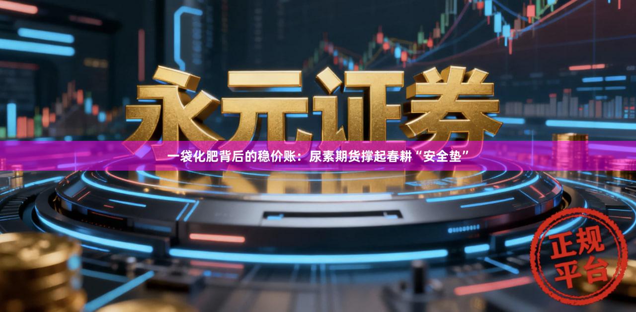 一袋化肥背后的稳价账：尿素期货撑起春耕“安全垫”