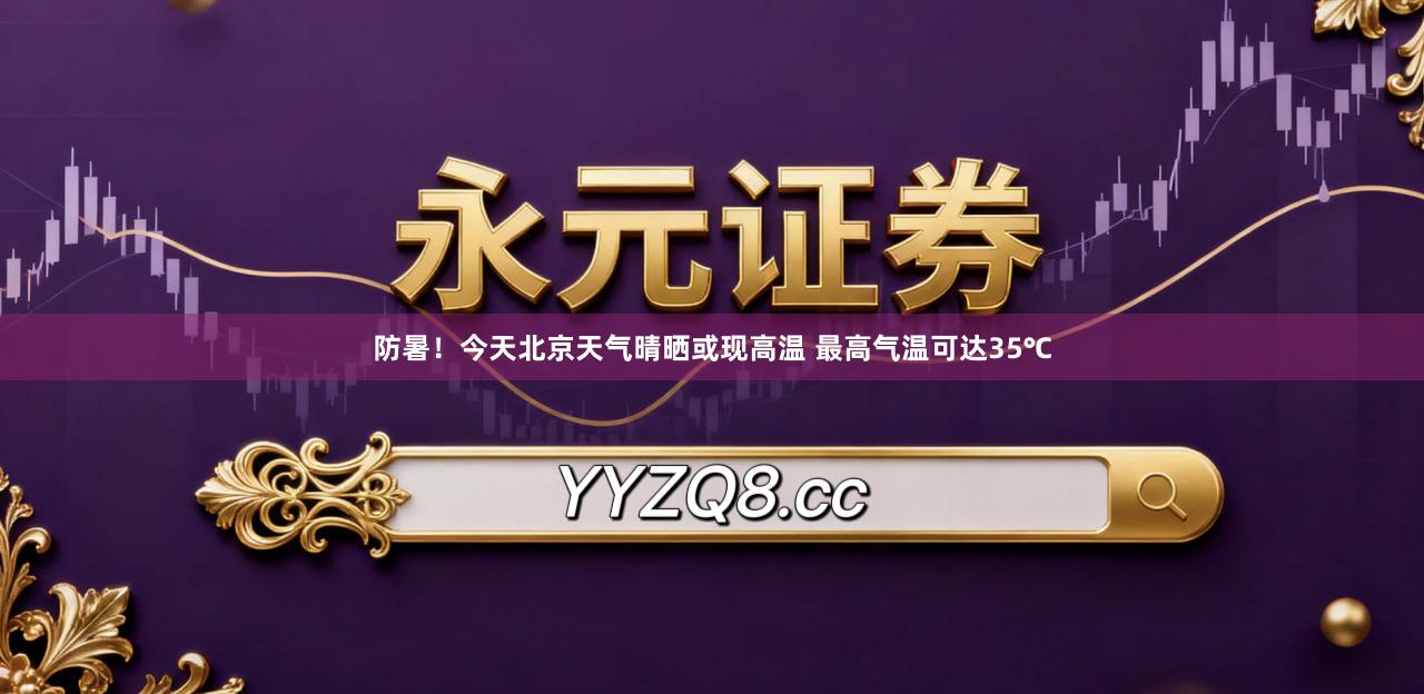 防暑！今天北京天气晴晒或现高温 最高气温可达35℃