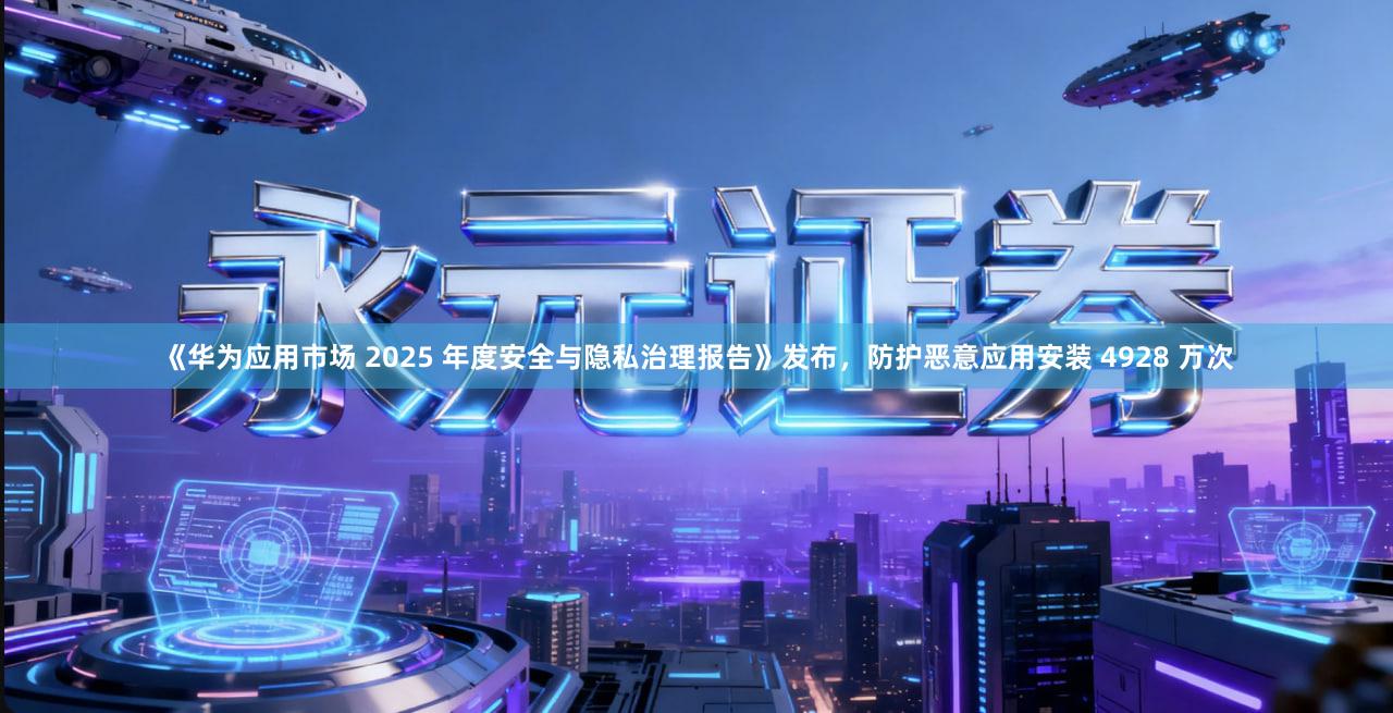 《华为应用市场 2025 年度安全与隐私治理报告》发布，防护恶意应用安装 4928 万次