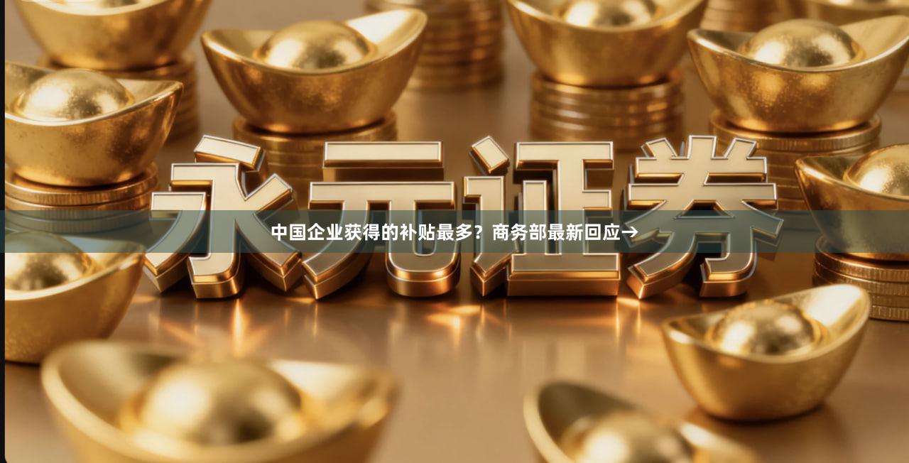 中国企业获得的补贴最多？商务部最新回应→